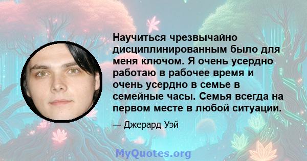 Научиться чрезвычайно дисциплинированным было для меня ключом. Я очень усердно работаю в рабочее время и очень усердно в семье в семейные часы. Семья всегда на первом месте в любой ситуации.