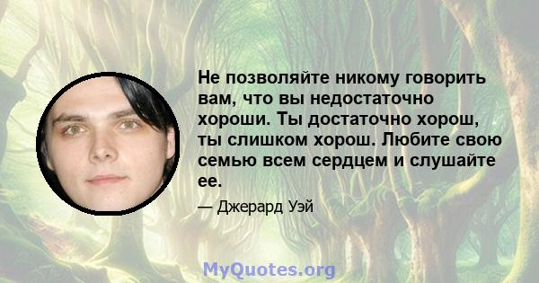 Не позволяйте никому говорить вам, что вы недостаточно хороши. Ты достаточно хорош, ты слишком хорош. Любите свою семью всем сердцем и слушайте ее.