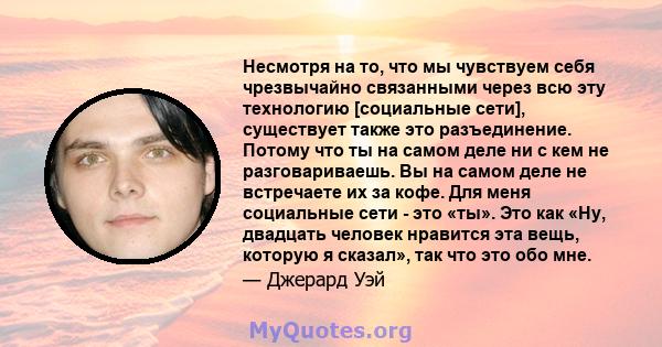 Несмотря на то, что мы чувствуем себя чрезвычайно связанными через всю эту технологию [социальные сети], существует также это разъединение. Потому что ты на самом деле ни с кем не разговариваешь. Вы на самом деле не