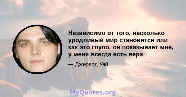 Независимо от того, насколько уродливый мир становится или как это глупо, он показывает мне, у меня всегда есть вера