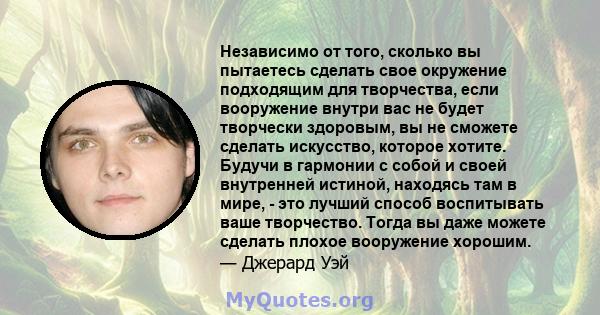 Независимо от того, сколько вы пытаетесь сделать свое окружение подходящим для творчества, если вооружение внутри вас не будет творчески здоровым, вы не сможете сделать искусство, которое хотите. Будучи в гармонии с