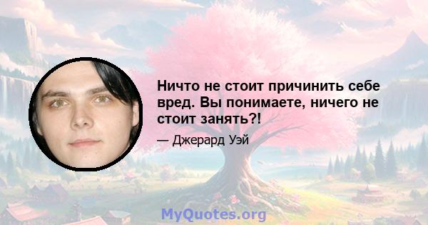 Ничто не стоит причинить себе вред. Вы понимаете, ничего не стоит занять?!