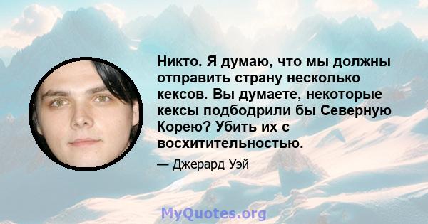 Никто. Я думаю, что мы должны отправить страну несколько кексов. Вы думаете, некоторые кексы подбодрили бы Северную Корею? Убить их с восхитительностью.