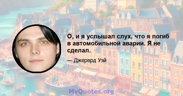 О, и я услышал слух, что я погиб в автомобильной аварии. Я не сделал.