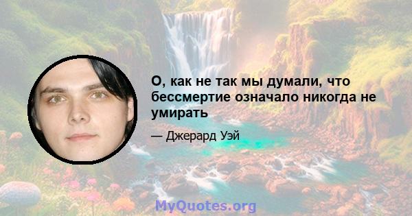 О, как не так мы думали, что бессмертие означало никогда не умирать