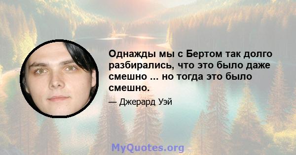 Однажды мы с Бертом так долго разбирались, что это было даже смешно ... но тогда это было смешно.