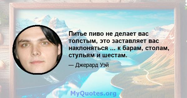 Питье пиво не делает вас толстым, это заставляет вас наклоняться ... к барам, столам, стульям и шестам.