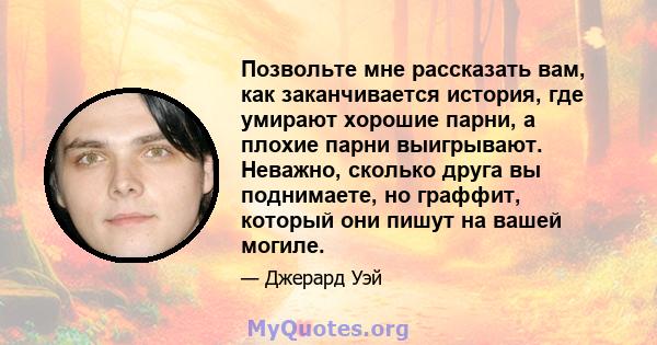 Позвольте мне рассказать вам, как заканчивается история, где умирают хорошие парни, а плохие парни выигрывают. Неважно, сколько друга вы поднимаете, но граффит, который они пишут на вашей могиле.