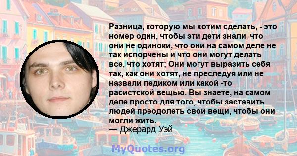 Разница, которую мы хотим сделать, - это номер один, чтобы эти дети знали, что они не одиноки, что они на самом деле не так испорчены и что они могут делать все, что хотят; Они могут выразить себя так, как они хотят, не 