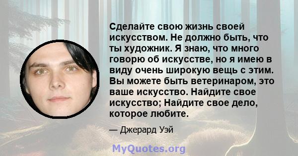 Сделайте свою жизнь своей искусством. Не должно быть, что ты художник. Я знаю, что много говорю об искусстве, но я имею в виду очень широкую вещь с этим. Вы можете быть ветеринаром, это ваше искусство. Найдите свое