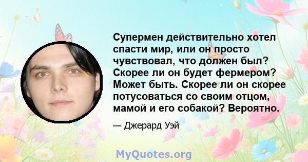 Супермен действительно хотел спасти мир, или он просто чувствовал, что должен был? Скорее ли он будет фермером? Может быть. Скорее ли он скорее потусоваться со своим отцом, мамой и его собакой? Вероятно.