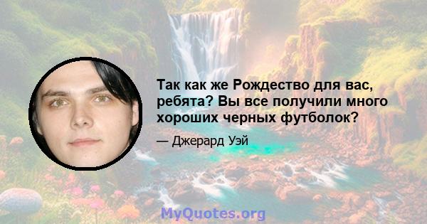 Так как же Рождество для вас, ребята? Вы все получили много хороших черных футболок?