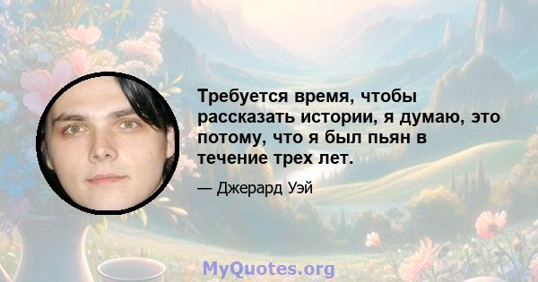 Требуется время, чтобы рассказать истории, я думаю, это потому, что я был пьян в течение трех лет.