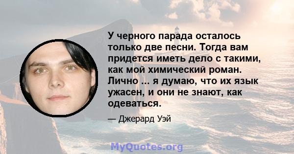 У черного парада осталось только две песни. Тогда вам придется иметь дело с такими, как мой химический роман. Лично ... я думаю, что их язык ужасен, и они не знают, как одеваться.