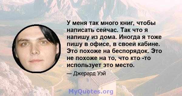 У меня так много книг, чтобы написать сейчас. Так что я напишу из дома. Иногда я тоже пишу в офисе, в своей кабине. Это похоже на беспорядок. Это не похоже на то, что кто -то использует это место.