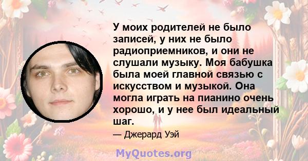 У моих родителей не было записей, у них не было радиоприемников, и они не слушали музыку. Моя бабушка была моей главной связью с искусством и музыкой. Она могла играть на пианино очень хорошо, и у нее был идеальный шаг.