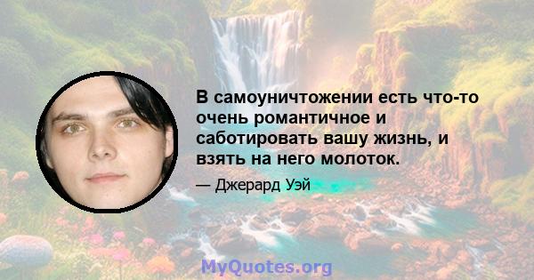 В самоуничтожении есть что-то очень романтичное и саботировать вашу жизнь, и взять на него молоток.