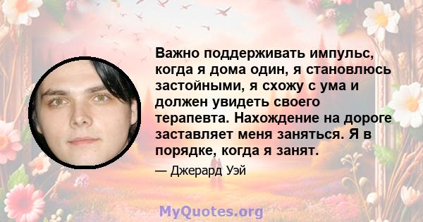 Важно поддерживать импульс, когда я дома один, я становлюсь застойными, я схожу с ума и должен увидеть своего терапевта. Нахождение на дороге заставляет меня заняться. Я в порядке, когда я занят.