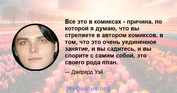 Все это в комиксах - причина, по которой я думаю, что вы стреляете в автором комиксов, в том, что это очень уединенное занятие, и вы садитесь, и вы спорите с самим собой, это своего рода план.