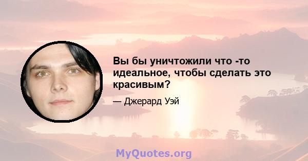 Вы бы уничтожили что -то идеальное, чтобы сделать это красивым?