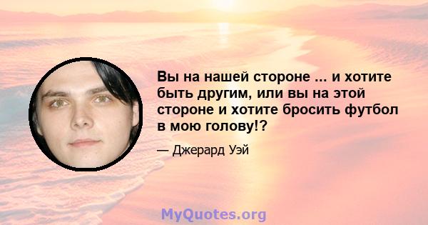 Вы на нашей стороне ... и хотите быть другим, или вы на этой стороне и хотите бросить футбол в мою голову!?