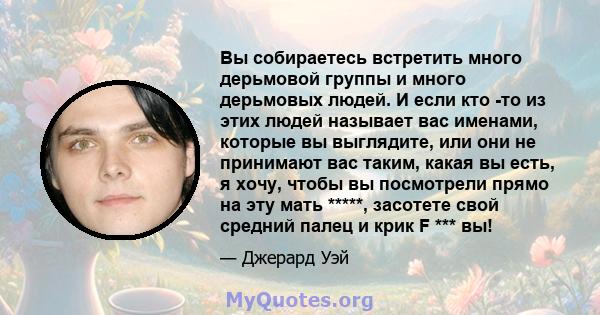 Вы собираетесь встретить много дерьмовой группы и много дерьмовых людей. И если кто -то из этих людей называет вас именами, которые вы выглядите, или они не принимают вас таким, какая вы есть, я хочу, чтобы вы