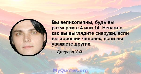 Вы великолепны, будь вы размером с 4 или 14. Неважно, как вы выглядите снаружи, если вы хороший человек, если вы уважаете других.