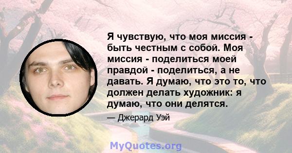 Я чувствую, что моя миссия - быть честным с собой. Моя миссия - поделиться моей правдой - поделиться, а не давать. Я думаю, что это то, что должен делать художник: я думаю, что они делятся.