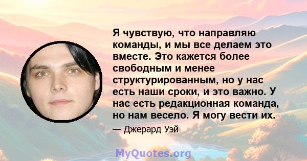 Я чувствую, что направляю команды, и мы все делаем это вместе. Это кажется более свободным и менее структурированным, но у нас есть наши сроки, и это важно. У нас есть редакционная команда, но нам весело. Я могу вести