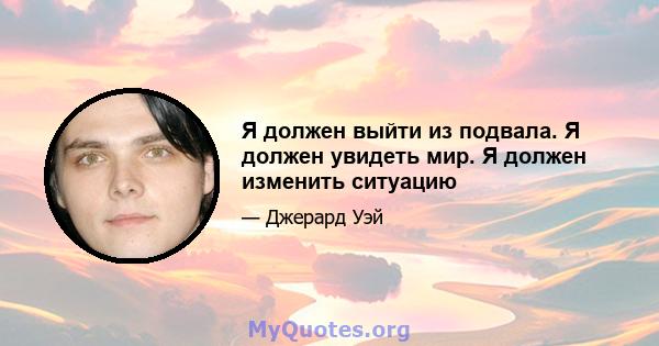 Я должен выйти из подвала. Я должен увидеть мир. Я должен изменить ситуацию