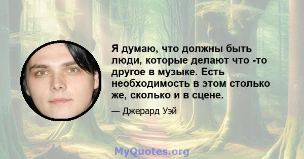 Я думаю, что должны быть люди, которые делают что -то другое в музыке. Есть необходимость в этом столько же, сколько и в сцене.