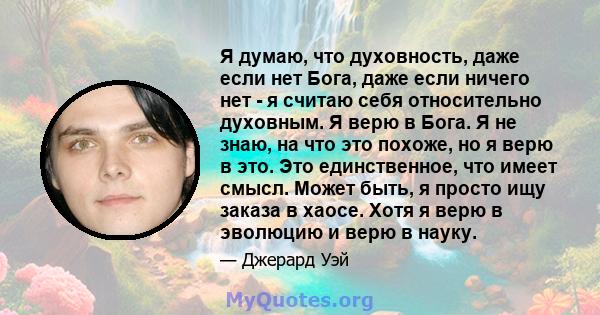 Я думаю, что духовность, даже если нет Бога, даже если ничего нет - я считаю себя относительно духовным. Я верю в Бога. Я не знаю, на что это похоже, но я верю в это. Это единственное, что имеет смысл. Может быть, я