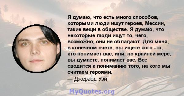 Я думаю, что есть много способов, которыми люди ищут героев, Мессии, такие вещи в обществе. Я думаю, что некоторые люди ищут то, чего, возможно, они не обладают. Для меня, в конечном счете, вы ищете кого -то, кто