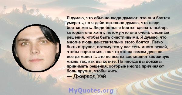 Я думаю, что обычно люди думают, что они боятся умереть, но я действительно думаю, что люди боятся жить. Люди больше боятся сделать выбор, который они хотят, потому что они очень сложные решения, чтобы быть счастливыми. 