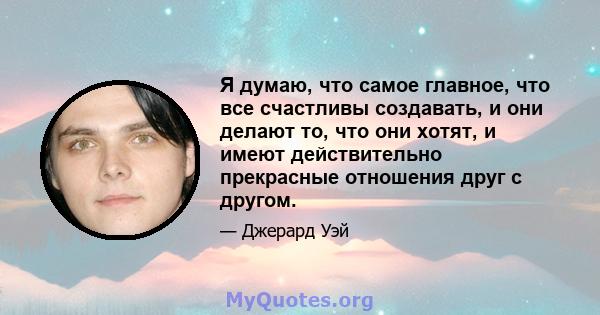 Я думаю, что самое главное, что все счастливы создавать, и они делают то, что они хотят, и имеют действительно прекрасные отношения друг с другом.