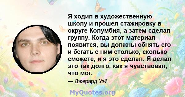 Я ходил в художественную школу и прошел стажировку в округе Колумбия, а затем сделал группу. Когда этот материал появится, вы должны обнять его и бегать с ним столько, сколько сможете, и я это сделал. Я делал это так