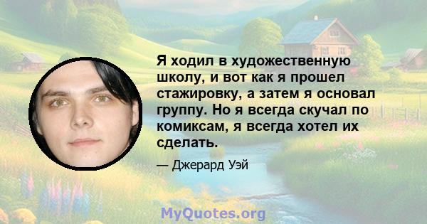 Я ходил в художественную школу, и вот как я прошел стажировку, а затем я основал группу. Но я всегда скучал по комиксам, я всегда хотел их сделать.