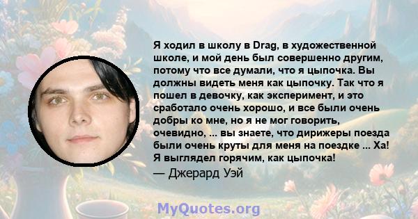 Я ходил в школу в Drag, в художественной школе, и мой день был совершенно другим, потому что все думали, что я цыпочка. Вы должны видеть меня как цыпочку. Так что я пошел в девочку, как эксперимент, и это сработало