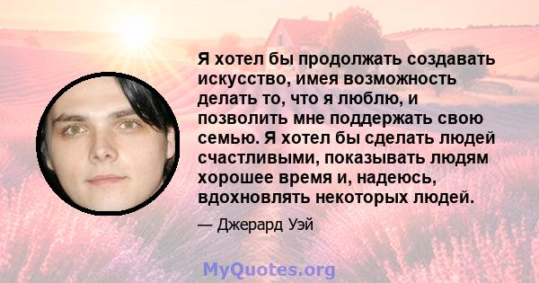 Я хотел бы продолжать создавать искусство, имея возможность делать то, что я люблю, и позволить мне поддержать свою семью. Я хотел бы сделать людей счастливыми, показывать людям хорошее время и, надеюсь, вдохновлять