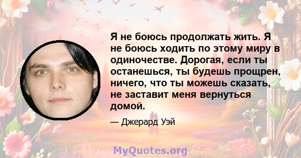 Я не боюсь продолжать жить. Я не боюсь ходить по этому миру в одиночестве. Дорогая, если ты останешься, ты будешь прощрен, ничего, что ты можешь сказать, не заставит меня вернуться домой.