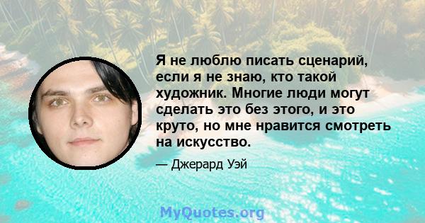 Я не люблю писать сценарий, если я не знаю, кто такой художник. Многие люди могут сделать это без этого, и это круто, но мне нравится смотреть на искусство.