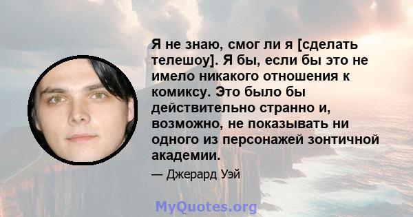 Я не знаю, смог ли я [сделать телешоу]. Я бы, если бы это не имело никакого отношения к комиксу. Это было бы действительно странно и, возможно, не показывать ни одного из персонажей зонтичной академии.