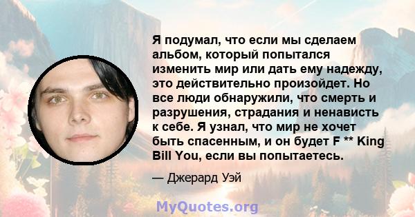 Я подумал, что если мы сделаем альбом, который попытался изменить мир или дать ему надежду, это действительно произойдет. Но все люди обнаружили, что смерть и разрушения, страдания и ненависть к себе. Я узнал, что мир