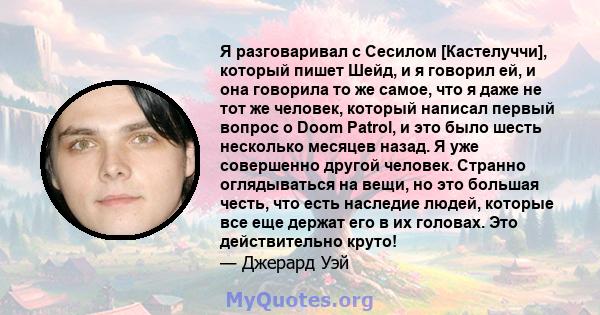 Я разговаривал с Сесилом [Кастелуччи], который пишет Шейд, и я говорил ей, и она говорила то же самое, что я даже не тот же человек, который написал первый вопрос о Doom Patrol, и это было шесть несколько месяцев назад. 