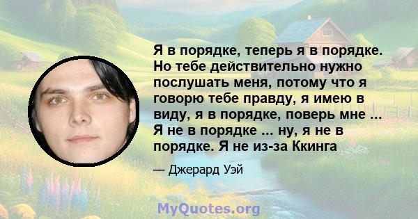 Я в порядке, теперь я в порядке. Но тебе действительно нужно послушать меня, потому что я говорю тебе правду, я имею в виду, я в порядке, поверь мне ... Я не в порядке ... ну, я не в порядке. Я не из-за Ккинга