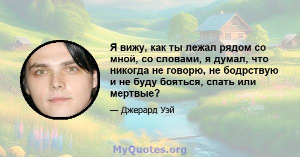 Я вижу, как ты лежал рядом со мной, со словами, я думал, что никогда не говорю, не бодрствую и не буду бояться, спать или мертвые?