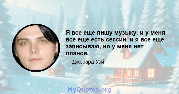 Я все еще пишу музыку, и у меня все еще есть сессии, и я все еще записываю, но у меня нет планов.