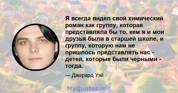 Я всегда видел свой химический роман как группу, которая представляла бы то, кем я и мои друзья были в старшей школе, и группу, которую нам не пришлось представлять нас - детей, которые были черными - тогда.