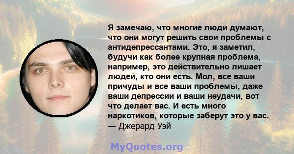 Я замечаю, что многие люди думают, что они могут решить свои проблемы с антидепрессантами. Это, я заметил, будучи как более крупная проблема, например, это действительно лишает людей, кто они есть. Мол, все ваши причуды 