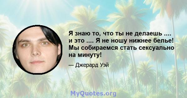 Я знаю то, что ты не делаешь .... и это .... Я не ношу нижнее белье! Мы собираемся стать сексуально на минуту!